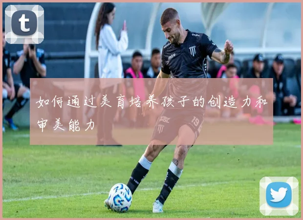 如何通过美育培养孩子的创造力和审美能力