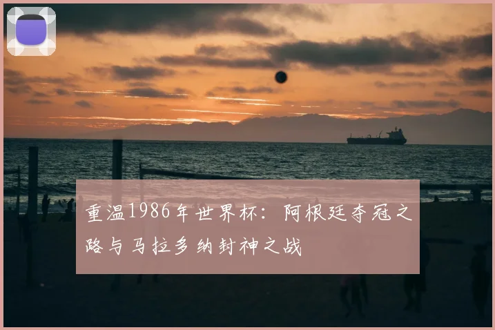 重温1986年世界杯：阿根廷夺冠之路与马拉多纳封神之战