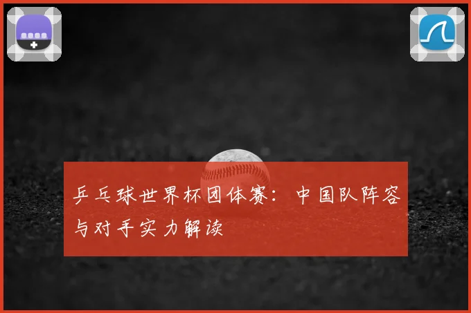 乒乓球世界杯团体赛：中国队阵容与对手实力解读