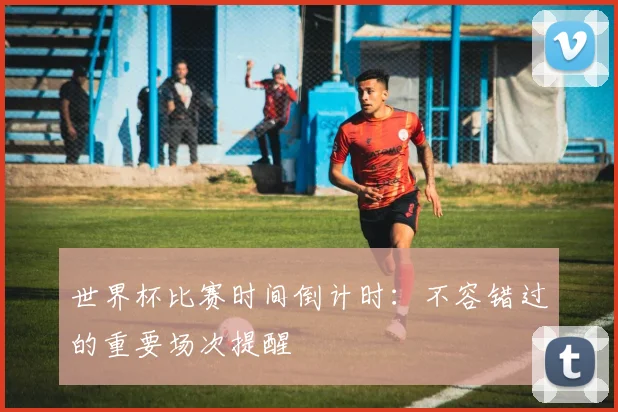 世界杯比赛时间倒计时：不容错过的重要场次提醒