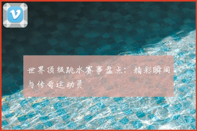 世界顶级跳水赛事盘点：精彩瞬间与传奇运动员