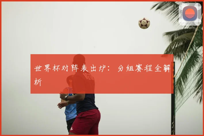 世界杯对阵表出炉：分组赛程全解析