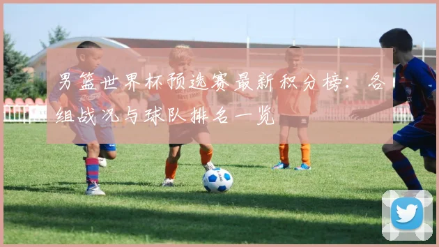 男篮世界杯预选赛最新积分榜：各组战况与球队排名一览