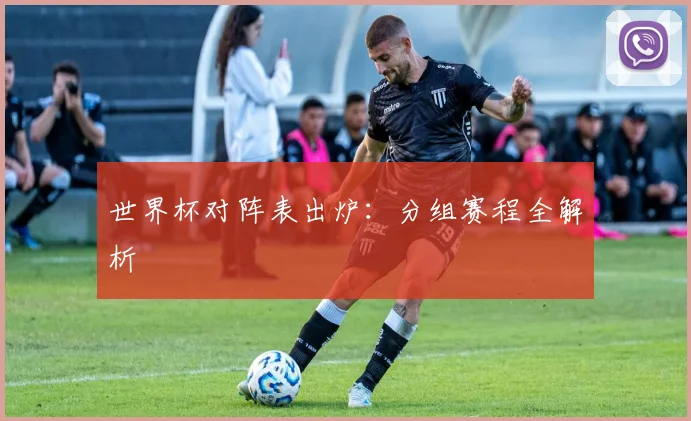 世界杯对阵表出炉：分组赛程全解析