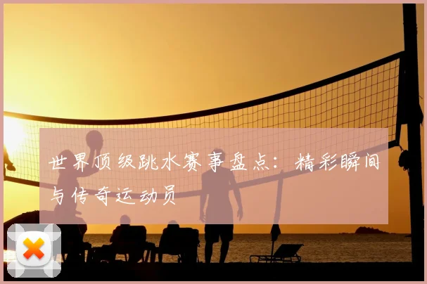 世界顶级跳水赛事盘点：精彩瞬间与传奇运动员