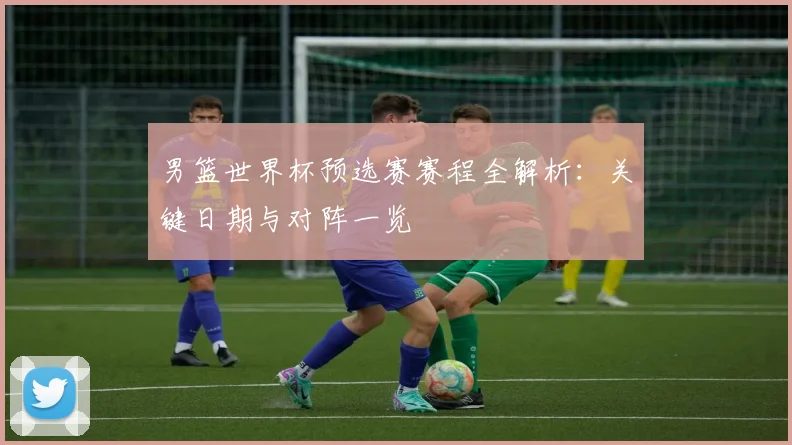 男篮世界杯预选赛赛程全解析：关键日期与对阵一览